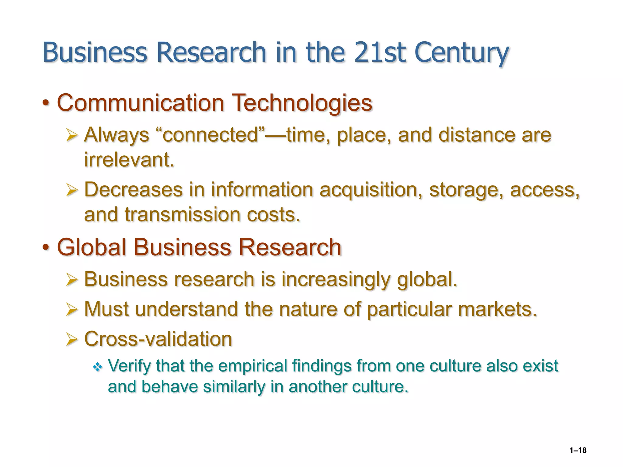 1–18
Business Research in the 21st Century
• Communication Technologies
 Always “connected”—time, place, and distance are
irrelevant.
 Decreases in information acquisition, storage, access,
and transmission costs.
• Global Business Research
 Business research is increasingly global.
 Must understand the nature of particular markets.
 Cross-validation
 Verify that the empirical findings from one culture also exist
and behave similarly in another culture.
 