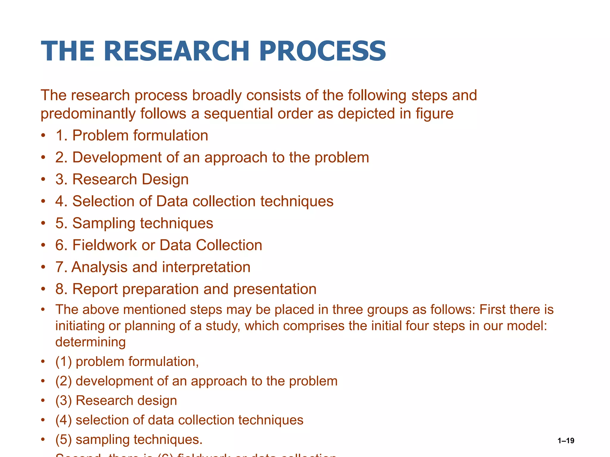 THE RESEARCH PROCESS
The research process broadly consists of the following steps and
predominantly follows a sequential order as depicted in figure
• 1. Problem formulation
• 2. Development of an approach to the problem
• 3. Research Design
• 4. Selection of Data collection techniques
• 5. Sampling techniques
• 6. Fieldwork or Data Collection
• 7. Analysis and interpretation
• 8. Report preparation and presentation
• The above mentioned steps may be placed in three groups as follows: First there is
initiating or planning of a study, which comprises the initial four steps in our model:
determining
• (1) problem formulation,
• (2) development of an approach to the problem
• (3) Research design
• (4) selection of data collection techniques
• (5) sampling techniques. 1–19
 
