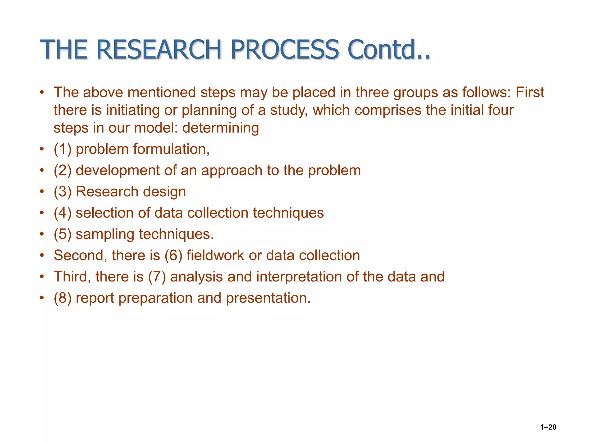 THE RESEARCH PROCESS Contd..
• The above mentioned steps may be placed in three groups as follows: First
there is initiating or planning of a study, which comprises the initial four
steps in our model: determining
• (1) problem formulation,
• (2) development of an approach to the problem
• (3) Research design
• (4) selection of data collection techniques
• (5) sampling techniques.
• Second, there is (6) fieldwork or data collection
• Third, there is (7) analysis and interpretation of the data and
• (8) report preparation and presentation.
1–20
 