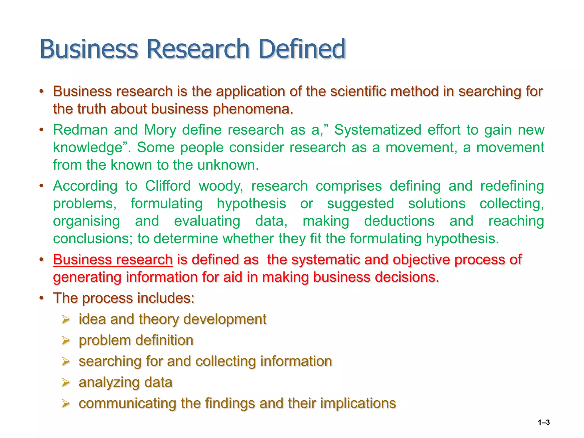 1–3
Business Research Defined
• Business research is the application of the scientific method in searching for
the truth about business phenomena.
• Redman and Mory define research as a,” Systematized effort to gain new
knowledge”. Some people consider research as a movement, a movement
from the known to the unknown.
• According to Clifford woody, research comprises defining and redefining
problems, formulating hypothesis or suggested solutions collecting,
organising and evaluating data, making deductions and reaching
conclusions; to determine whether they fit the formulating hypothesis.
• Business research is defined as the systematic and objective process of
generating information for aid in making business decisions.
• The process includes:
 idea and theory development
 problem definition
 searching for and collecting information
 analyzing data
 communicating the findings and their implications
 