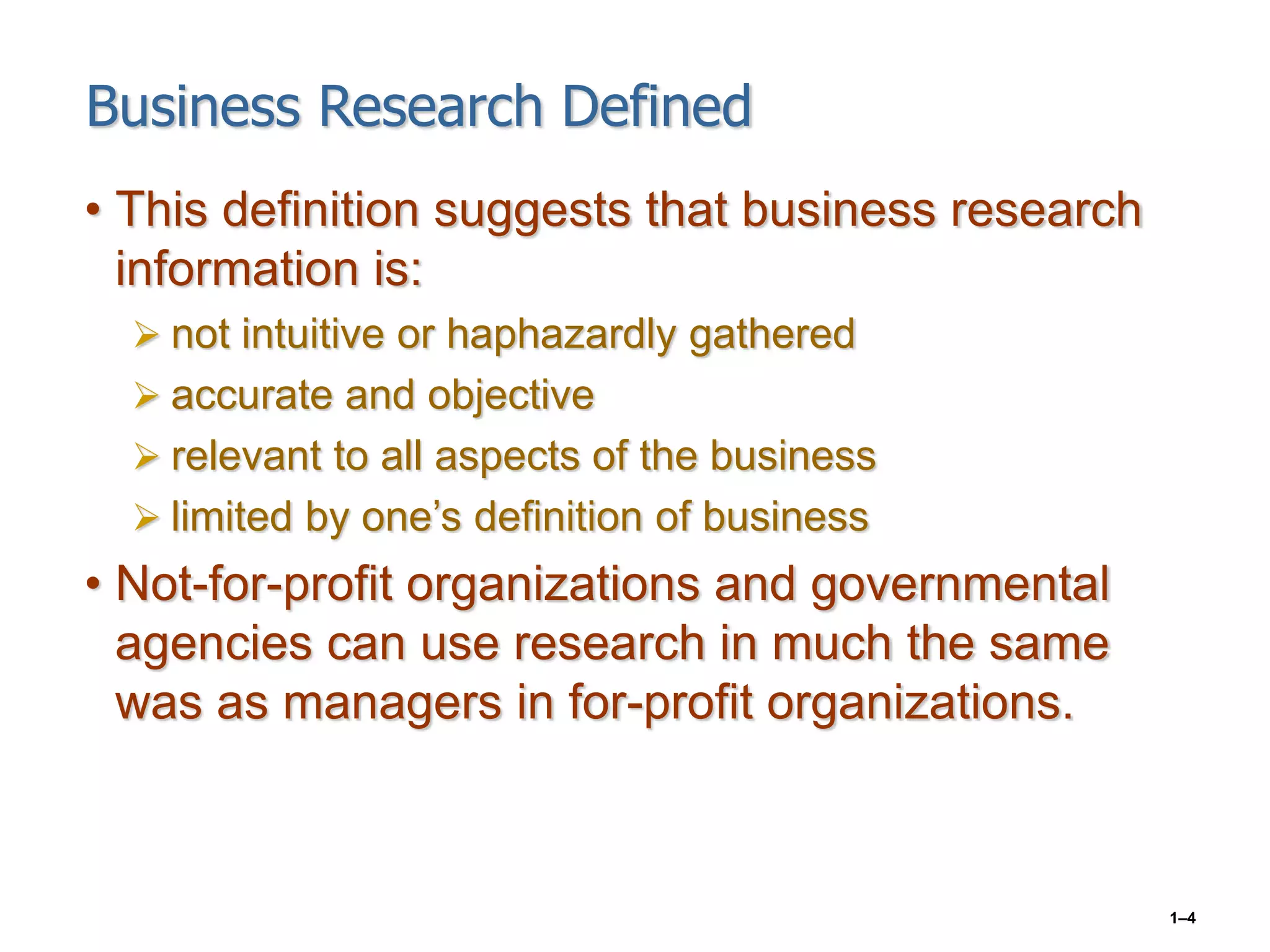1–4
Business Research Defined
• This definition suggests that business research
information is:
 not intuitive or haphazardly gathered
 accurate and objective
 relevant to all aspects of the business
 limited by one’s definition of business
• Not-for-profit organizations and governmental
agencies can use research in much the same
was as managers in for-profit organizations.
 