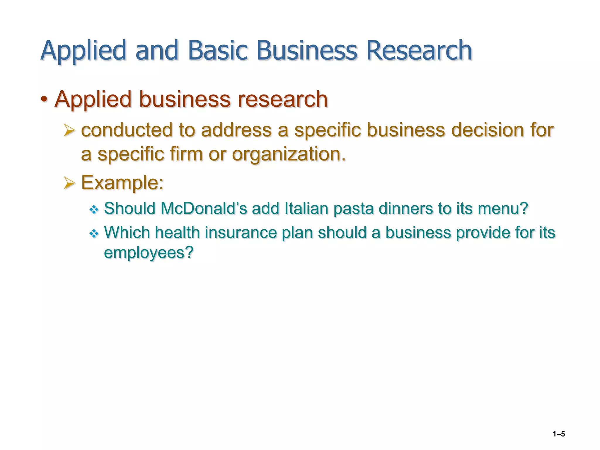 1–5
Applied and Basic Business Research
• Applied business research
 conducted to address a specific business decision for
a specific firm or organization.
 Example:
 Should McDonald’s add Italian pasta dinners to its menu?
 Which health insurance plan should a business provide for its
employees?
 