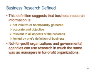 1–4
Business Research Defined
• This definition suggests that business research
information is:
 not intuitive or haphaza...