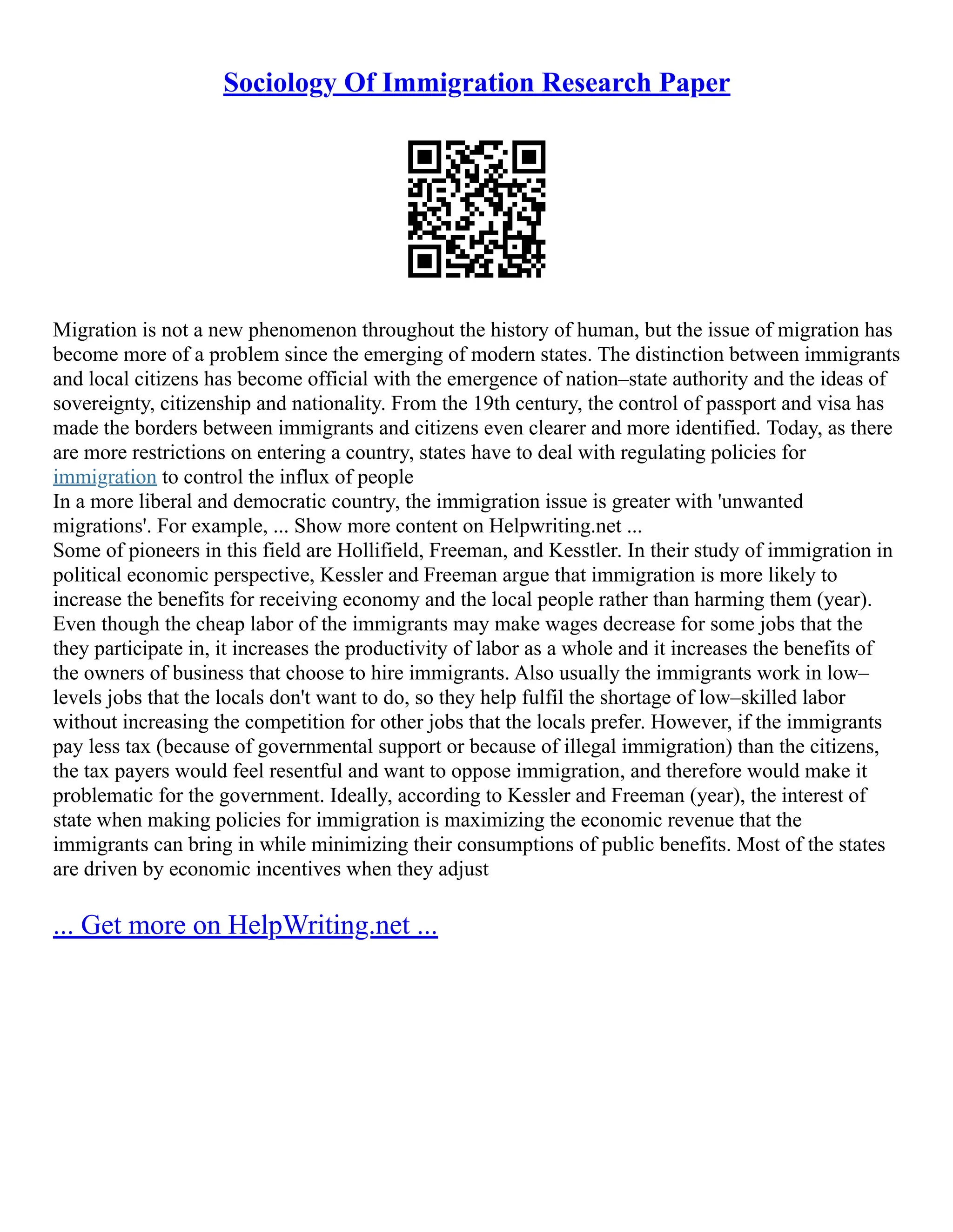 Sociology Of Immigration Research Paper
Migration is not a new phenomenon throughout the history of human, but the issue of migration has
become more of a problem since the emerging of modern states. The distinction between immigrants
and local citizens has become official with the emergence of nation–state authority and the ideas of
sovereignty, citizenship and nationality. From the 19th century, the control of passport and visa has
made the borders between immigrants and citizens even clearer and more identified. Today, as there
are more restrictions on entering a country, states have to deal with regulating policies for
immigration to control the influx of people
In a more liberal and democratic country, the immigration issue is greater with 'unwanted
migrations'. For example, ... Show more content on Helpwriting.net ...
Some of pioneers in this field are Hollifield, Freeman, and Kesstler. In their study of immigration in
political economic perspective, Kessler and Freeman argue that immigration is more likely to
increase the benefits for receiving economy and the local people rather than harming them (year).
Even though the cheap labor of the immigrants may make wages decrease for some jobs that the
they participate in, it increases the productivity of labor as a whole and it increases the benefits of
the owners of business that choose to hire immigrants. Also usually the immigrants work in low–
levels jobs that the locals don't want to do, so they help fulfil the shortage of low–skilled labor
without increasing the competition for other jobs that the locals prefer. However, if the immigrants
pay less tax (because of governmental support or because of illegal immigration) than the citizens,
the tax payers would feel resentful and want to oppose immigration, and therefore would make it
problematic for the government. Ideally, according to Kessler and Freeman (year), the interest of
state when making policies for immigration is maximizing the economic revenue that the
immigrants can bring in while minimizing their consumptions of public benefits. Most of the states
are driven by economic incentives when they adjust
... Get more on HelpWriting.net ...
 