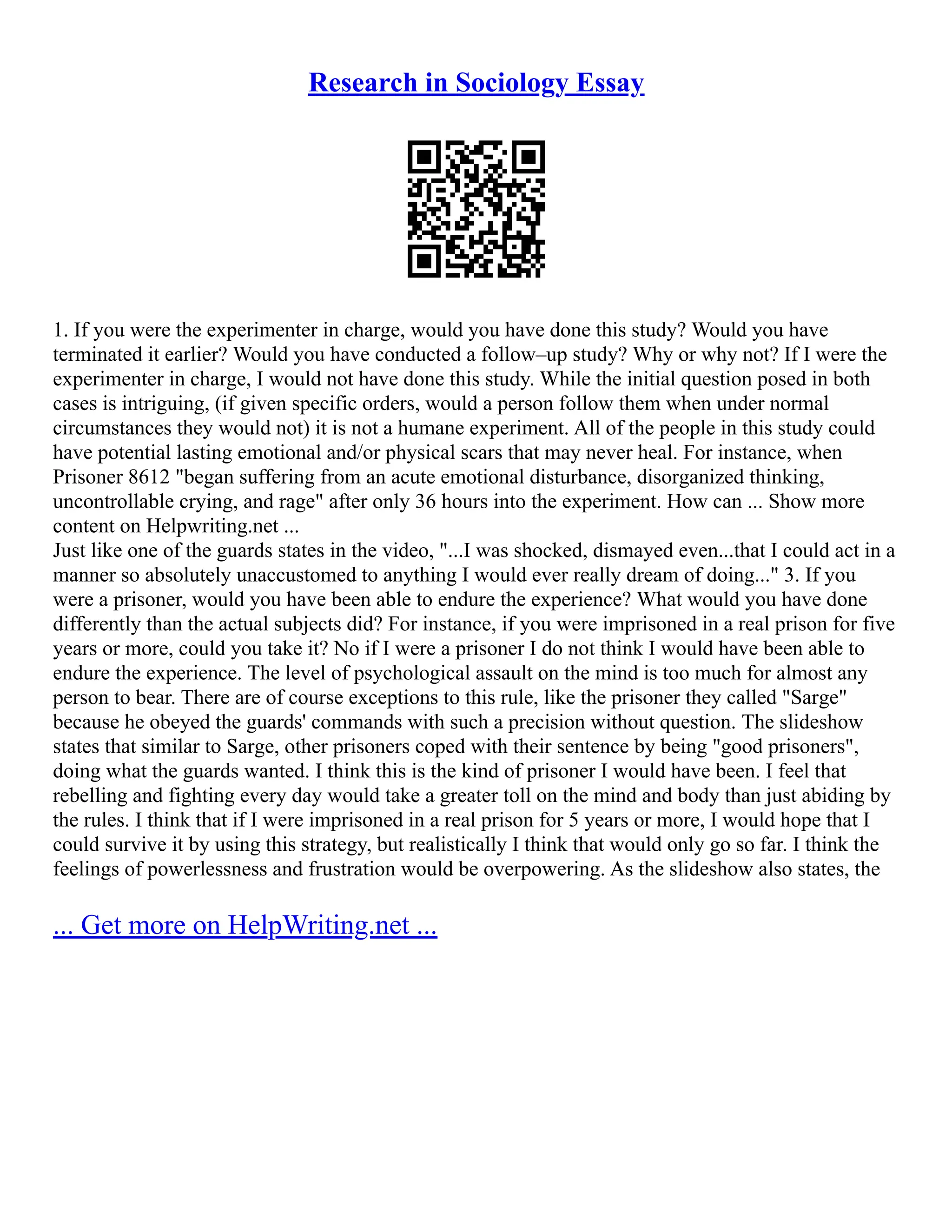 Research in Sociology Essay
1. If you were the experimenter in charge, would you have done this study? Would you have
terminated it earlier? Would you have conducted a follow–up study? Why or why not? If I were the
experimenter in charge, I would not have done this study. While the initial question posed in both
cases is intriguing, (if given specific orders, would a person follow them when under normal
circumstances they would not) it is not a humane experiment. All of the people in this study could
have potential lasting emotional and/or physical scars that may never heal. For instance, when
Prisoner 8612 "began suffering from an acute emotional disturbance, disorganized thinking,
uncontrollable crying, and rage" after only 36 hours into the experiment. How can ... Show more
content on Helpwriting.net ...
Just like one of the guards states in the video, "...I was shocked, dismayed even...that I could act in a
manner so absolutely unaccustomed to anything I would ever really dream of doing..." 3. If you
were a prisoner, would you have been able to endure the experience? What would you have done
differently than the actual subjects did? For instance, if you were imprisoned in a real prison for five
years or more, could you take it? No if I were a prisoner I do not think I would have been able to
endure the experience. The level of psychological assault on the mind is too much for almost any
person to bear. There are of course exceptions to this rule, like the prisoner they called "Sarge"
because he obeyed the guards' commands with such a precision without question. The slideshow
states that similar to Sarge, other prisoners coped with their sentence by being "good prisoners",
doing what the guards wanted. I think this is the kind of prisoner I would have been. I feel that
rebelling and fighting every day would take a greater toll on the mind and body than just abiding by
the rules. I think that if I were imprisoned in a real prison for 5 years or more, I would hope that I
could survive it by using this strategy, but realistically I think that would only go so far. I think the
feelings of powerlessness and frustration would be overpowering. As the slideshow also states, the
... Get more on HelpWriting.net ...
 