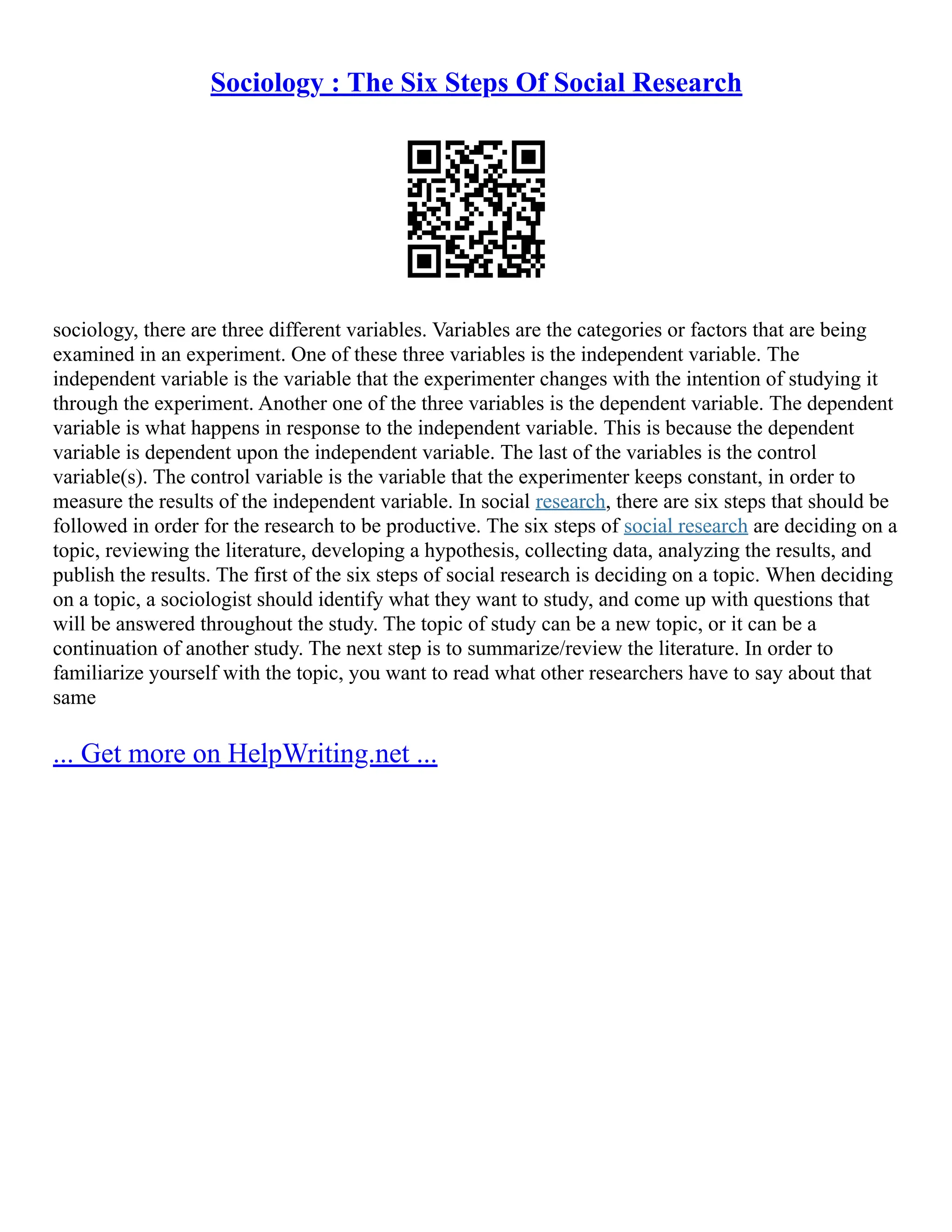 Sociology : The Six Steps Of Social Research
sociology, there are three different variables. Variables are the categories or factors that are being
examined in an experiment. One of these three variables is the independent variable. The
independent variable is the variable that the experimenter changes with the intention of studying it
through the experiment. Another one of the three variables is the dependent variable. The dependent
variable is what happens in response to the independent variable. This is because the dependent
variable is dependent upon the independent variable. The last of the variables is the control
variable(s). The control variable is the variable that the experimenter keeps constant, in order to
measure the results of the independent variable. In social research, there are six steps that should be
followed in order for the research to be productive. The six steps of social research are deciding on a
topic, reviewing the literature, developing a hypothesis, collecting data, analyzing the results, and
publish the results. The first of the six steps of social research is deciding on a topic. When deciding
on a topic, a sociologist should identify what they want to study, and come up with questions that
will be answered throughout the study. The topic of study can be a new topic, or it can be a
continuation of another study. The next step is to summarize/review the literature. In order to
familiarize yourself with the topic, you want to read what other researchers have to say about that
same
... Get more on HelpWriting.net ...
 