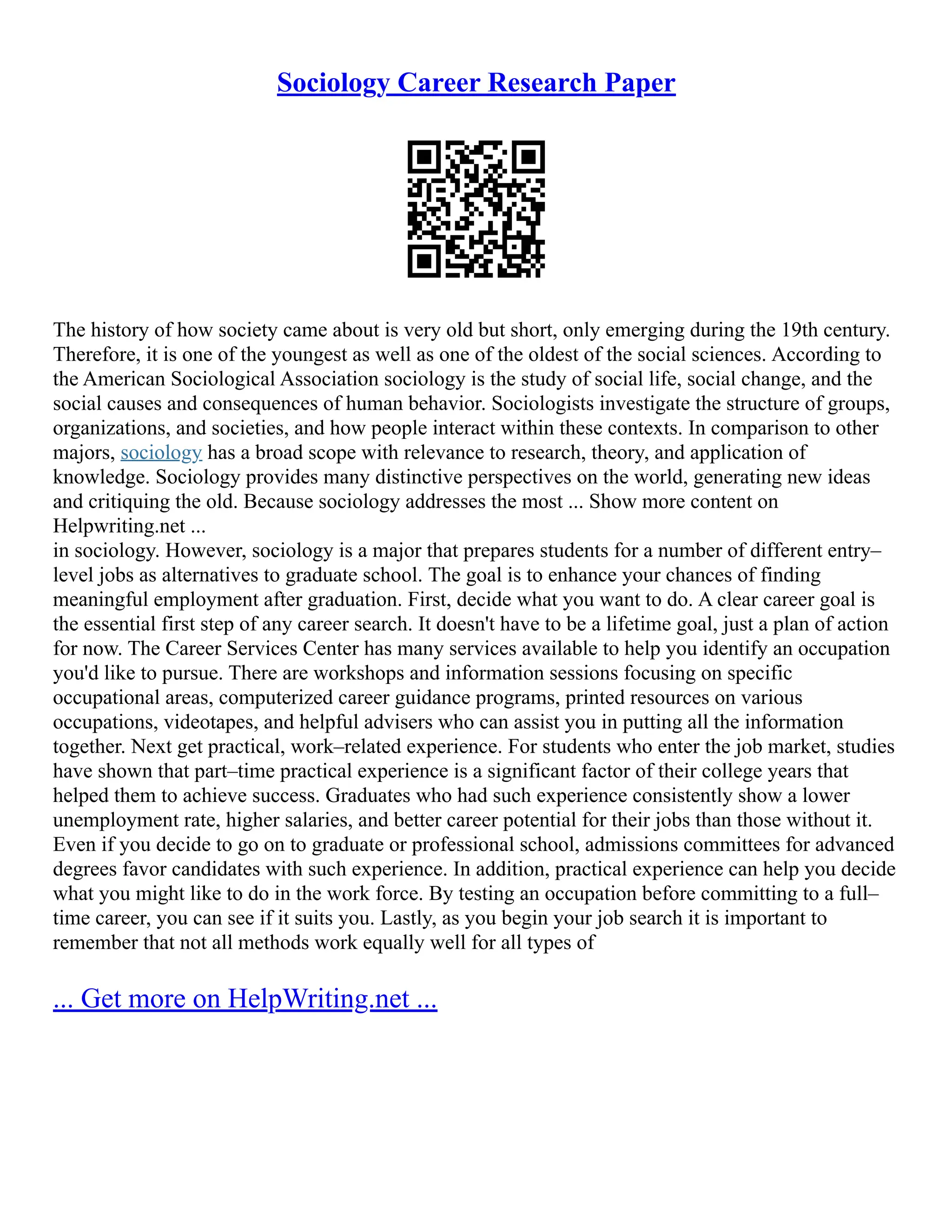 Sociology Career Research Paper
The history of how society came about is very old but short, only emerging during the 19th century.
Therefore, it is one of the youngest as well as one of the oldest of the social sciences. According to
the American Sociological Association sociology is the study of social life, social change, and the
social causes and consequences of human behavior. Sociologists investigate the structure of groups,
organizations, and societies, and how people interact within these contexts. In comparison to other
majors, sociology has a broad scope with relevance to research, theory, and application of
knowledge. Sociology provides many distinctive perspectives on the world, generating new ideas
and critiquing the old. Because sociology addresses the most ... Show more content on
Helpwriting.net ...
in sociology. However, sociology is a major that prepares students for a number of different entry–
level jobs as alternatives to graduate school. The goal is to enhance your chances of finding
meaningful employment after graduation. First, decide what you want to do. A clear career goal is
the essential first step of any career search. It doesn't have to be a lifetime goal, just a plan of action
for now. The Career Services Center has many services available to help you identify an occupation
you'd like to pursue. There are workshops and information sessions focusing on specific
occupational areas, computerized career guidance programs, printed resources on various
occupations, videotapes, and helpful advisers who can assist you in putting all the information
together. Next get practical, work–related experience. For students who enter the job market, studies
have shown that part–time practical experience is a significant factor of their college years that
helped them to achieve success. Graduates who had such experience consistently show a lower
unemployment rate, higher salaries, and better career potential for their jobs than those without it.
Even if you decide to go on to graduate or professional school, admissions committees for advanced
degrees favor candidates with such experience. In addition, practical experience can help you decide
what you might like to do in the work force. By testing an occupation before committing to a full–
time career, you can see if it suits you. Lastly, as you begin your job search it is important to
remember that not all methods work equally well for all types of
... Get more on HelpWriting.net ...
 