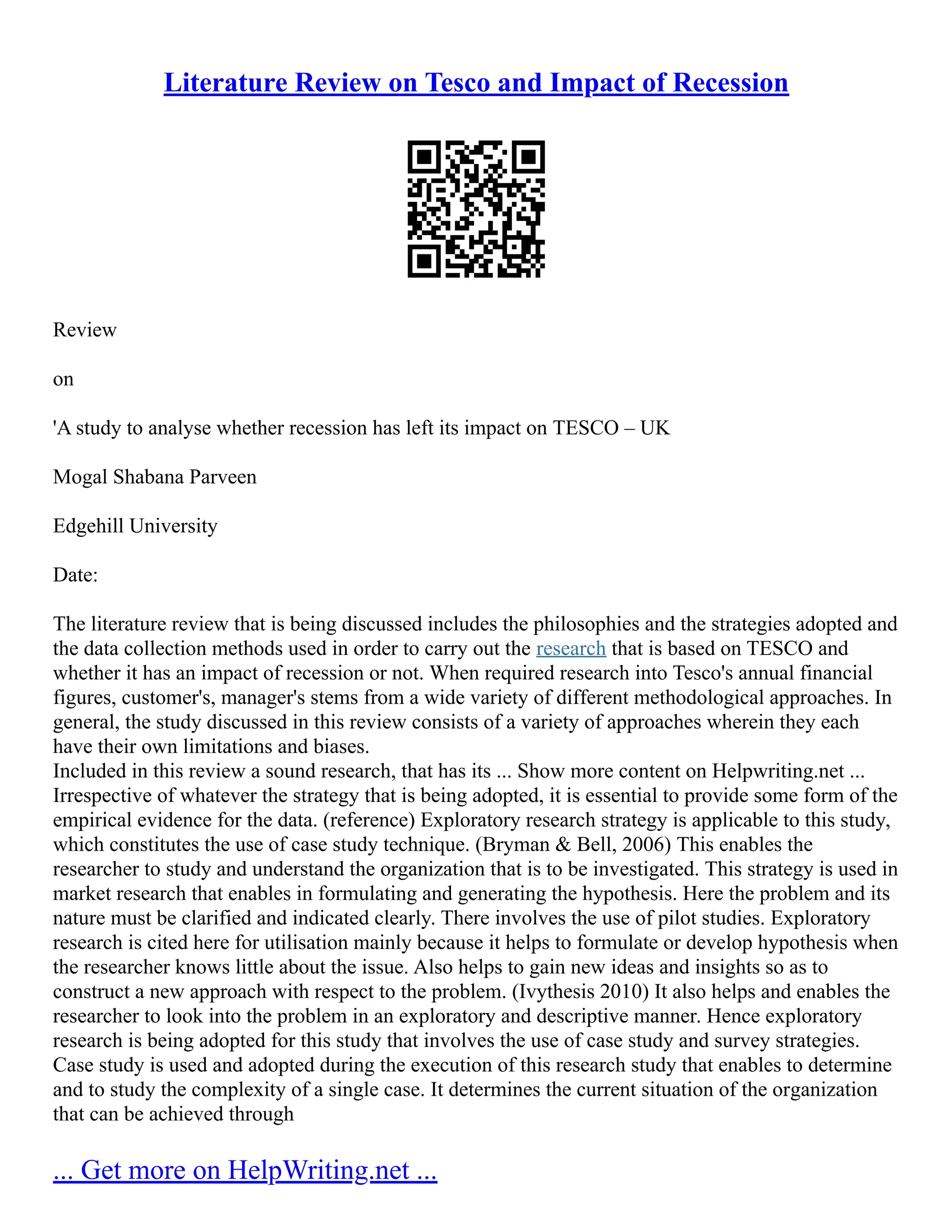 Literature Review on Tesco and Impact of Recession
Review
on
'A study to analyse whether recession has left its impact on TESCO – UK
Mogal Shabana Parveen
Edgehill University
Date:
The literature review that is being discussed includes the philosophies and the strategies adopted and
the data collection methods used in order to carry out the research that is based on TESCO and
whether it has an impact of recession or not. When required research into Tesco's annual financial
figures, customer's, manager's stems from a wide variety of different methodological approaches. In
general, the study discussed in this review consists of a variety of approaches wherein they each
have their own limitations and biases.
Included in this review a sound research, that has its ... Show more content on Helpwriting.net ...
Irrespective of whatever the strategy that is being adopted, it is essential to provide some form of the
empirical evidence for the data. (reference) Exploratory research strategy is applicable to this study,
which constitutes the use of case study technique. (Bryman & Bell, 2006) This enables the
researcher to study and understand the organization that is to be investigated. This strategy is used in
market research that enables in formulating and generating the hypothesis. Here the problem and its
nature must be clarified and indicated clearly. There involves the use of pilot studies. Exploratory
research is cited here for utilisation mainly because it helps to formulate or develop hypothesis when
the researcher knows little about the issue. Also helps to gain new ideas and insights so as to
construct a new approach with respect to the problem. (Ivythesis 2010) It also helps and enables the
researcher to look into the problem in an exploratory and descriptive manner. Hence exploratory
research is being adopted for this study that involves the use of case study and survey strategies.
Case study is used and adopted during the execution of this research study that enables to determine
and to study the complexity of a single case. It determines the current situation of the organization
that can be achieved through
... Get more on HelpWriting.net ...
 