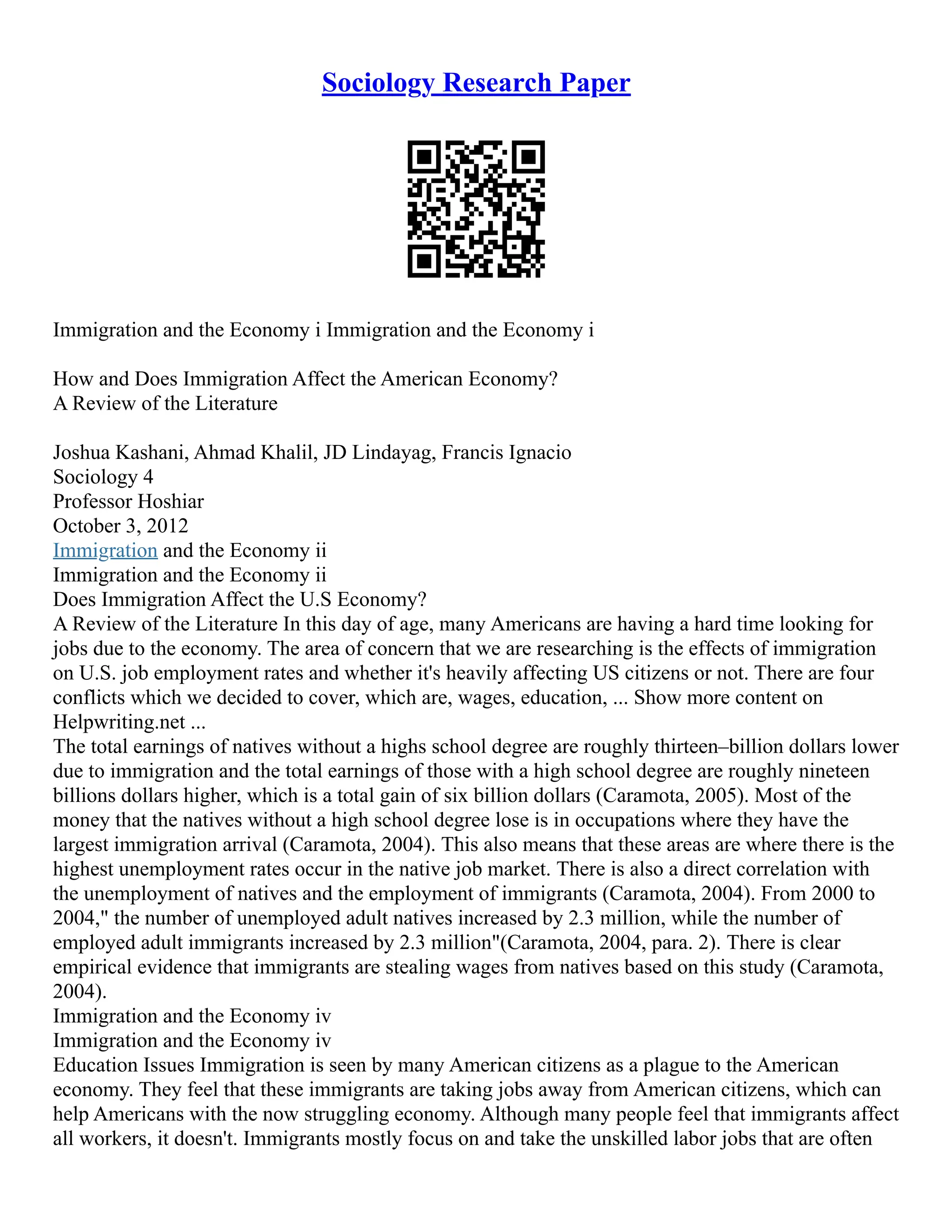 Sociology Research Paper
Immigration and the Economy i Immigration and the Economy i
How and Does Immigration Affect the American Economy?
A Review of the Literature
Joshua Kashani, Ahmad Khalil, JD Lindayag, Francis Ignacio
Sociology 4
Professor Hoshiar
October 3, 2012
Immigration and the Economy ii
Immigration and the Economy ii
Does Immigration Affect the U.S Economy?
A Review of the Literature In this day of age, many Americans are having a hard time looking for
jobs due to the economy. The area of concern that we are researching is the effects of immigration
on U.S. job employment rates and whether it's heavily affecting US citizens or not. There are four
conflicts which we decided to cover, which are, wages, education, ... Show more content on
Helpwriting.net ...
The total earnings of natives without a highs school degree are roughly thirteen–billion dollars lower
due to immigration and the total earnings of those with a high school degree are roughly nineteen
billions dollars higher, which is a total gain of six billion dollars (Caramota, 2005). Most of the
money that the natives without a high school degree lose is in occupations where they have the
largest immigration arrival (Caramota, 2004). This also means that these areas are where there is the
highest unemployment rates occur in the native job market. There is also a direct correlation with
the unemployment of natives and the employment of immigrants (Caramota, 2004). From 2000 to
2004," the number of unemployed adult natives increased by 2.3 million, while the number of
employed adult immigrants increased by 2.3 million"(Caramota, 2004, para. 2). There is clear
empirical evidence that immigrants are stealing wages from natives based on this study (Caramota,
2004).
Immigration and the Economy iv
Immigration and the Economy iv
Education Issues Immigration is seen by many American citizens as a plague to the American
economy. They feel that these immigrants are taking jobs away from American citizens, which can
help Americans with the now struggling economy. Although many people feel that immigrants affect
all workers, it doesn't. Immigrants mostly focus on and take the unskilled labor jobs that are often
 
