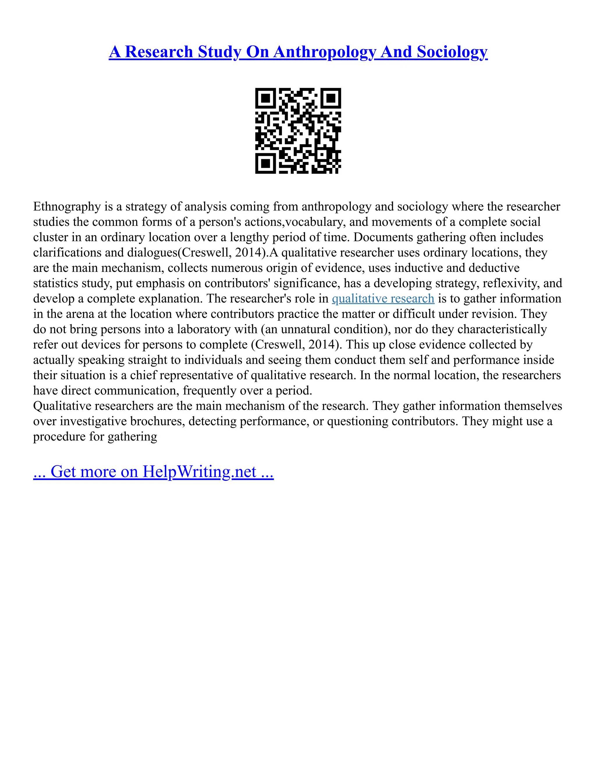 A Research Study On Anthropology And Sociology
Ethnography is a strategy of analysis coming from anthropology and sociology where the researcher
studies the common forms of a person's actions,vocabulary, and movements of a complete social
cluster in an ordinary location over a lengthy period of time. Documents gathering often includes
clarifications and dialogues(Creswell, 2014).A qualitative researcher uses ordinary locations, they
are the main mechanism, collects numerous origin of evidence, uses inductive and deductive
statistics study, put emphasis on contributors' significance, has a developing strategy, reflexivity, and
develop a complete explanation. The researcher's role in qualitative research is to gather information
in the arena at the location where contributors practice the matter or difficult under revision. They
do not bring persons into a laboratory with (an unnatural condition), nor do they characteristically
refer out devices for persons to complete (Creswell, 2014). This up close evidence collected by
actually speaking straight to individuals and seeing them conduct them self and performance inside
their situation is a chief representative of qualitative research. In the normal location, the researchers
have direct communication, frequently over a period.
Qualitative researchers are the main mechanism of the research. They gather information themselves
over investigative brochures, detecting performance, or questioning contributors. They might use a
procedure for gathering
... Get more on HelpWriting.net ...
 