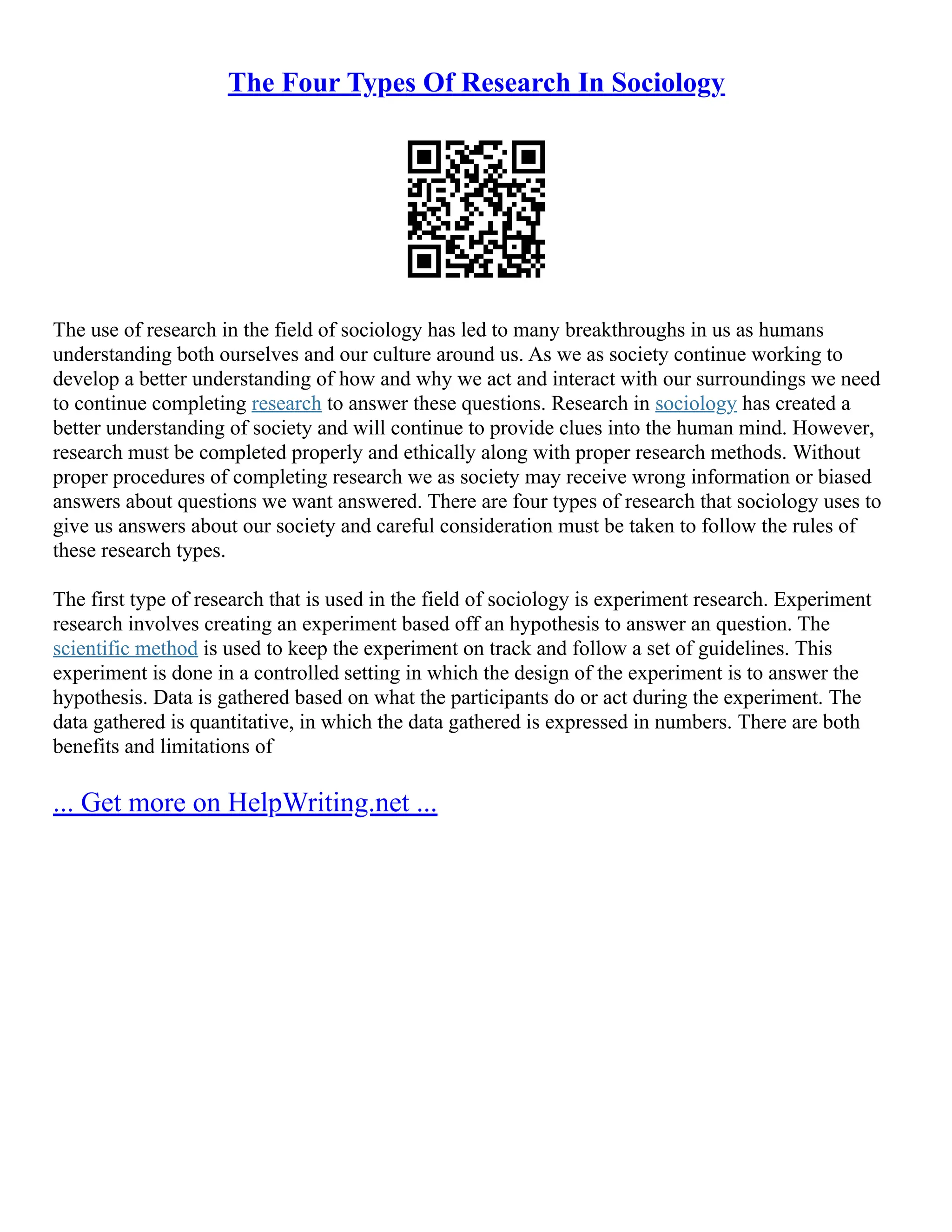 The Four Types Of Research In Sociology
The use of research in the field of sociology has led to many breakthroughs in us as humans
understanding both ourselves and our culture around us. As we as society continue working to
develop a better understanding of how and why we act and interact with our surroundings we need
to continue completing research to answer these questions. Research in sociology has created a
better understanding of society and will continue to provide clues into the human mind. However,
research must be completed properly and ethically along with proper research methods. Without
proper procedures of completing research we as society may receive wrong information or biased
answers about questions we want answered. There are four types of research that sociology uses to
give us answers about our society and careful consideration must be taken to follow the rules of
these research types.
The first type of research that is used in the field of sociology is experiment research. Experiment
research involves creating an experiment based off an hypothesis to answer an question. The
scientific method is used to keep the experiment on track and follow a set of guidelines. This
experiment is done in a controlled setting in which the design of the experiment is to answer the
hypothesis. Data is gathered based on what the participants do or act during the experiment. The
data gathered is quantitative, in which the data gathered is expressed in numbers. There are both
benefits and limitations of
... Get more on HelpWriting.net ...
 
