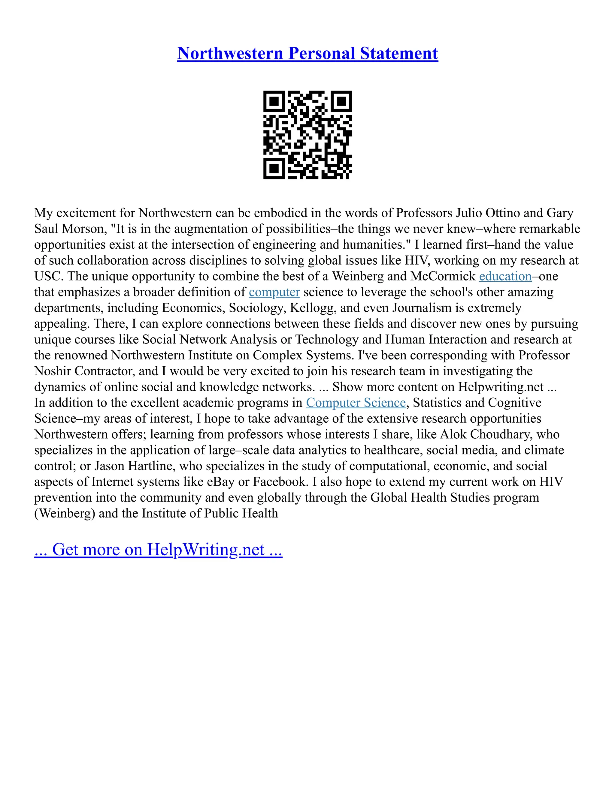 Northwestern Personal Statement
My excitement for Northwestern can be embodied in the words of Professors Julio Ottino and Gary
Saul Morson, "It is in the augmentation of possibilities–the things we never knew–where remarkable
opportunities exist at the intersection of engineering and humanities." I learned first–hand the value
of such collaboration across disciplines to solving global issues like HIV, working on my research at
USC. The unique opportunity to combine the best of a Weinberg and McCormick education–one
that emphasizes a broader definition of computer science to leverage the school's other amazing
departments, including Economics, Sociology, Kellogg, and even Journalism is extremely
appealing. There, I can explore connections between these fields and discover new ones by pursuing
unique courses like Social Network Analysis or Technology and Human Interaction and research at
the renowned Northwestern Institute on Complex Systems. I've been corresponding with Professor
Noshir Contractor, and I would be very excited to join his research team in investigating the
dynamics of online social and knowledge networks. ... Show more content on Helpwriting.net ...
In addition to the excellent academic programs in Computer Science, Statistics and Cognitive
Science–my areas of interest, I hope to take advantage of the extensive research opportunities
Northwestern offers; learning from professors whose interests I share, like Alok Choudhary, who
specializes in the application of large–scale data analytics to healthcare, social media, and climate
control; or Jason Hartline, who specializes in the study of computational, economic, and social
aspects of Internet systems like eBay or Facebook. I also hope to extend my current work on HIV
prevention into the community and even globally through the Global Health Studies program
(Weinberg) and the Institute of Public Health
... Get more on HelpWriting.net ...
 
