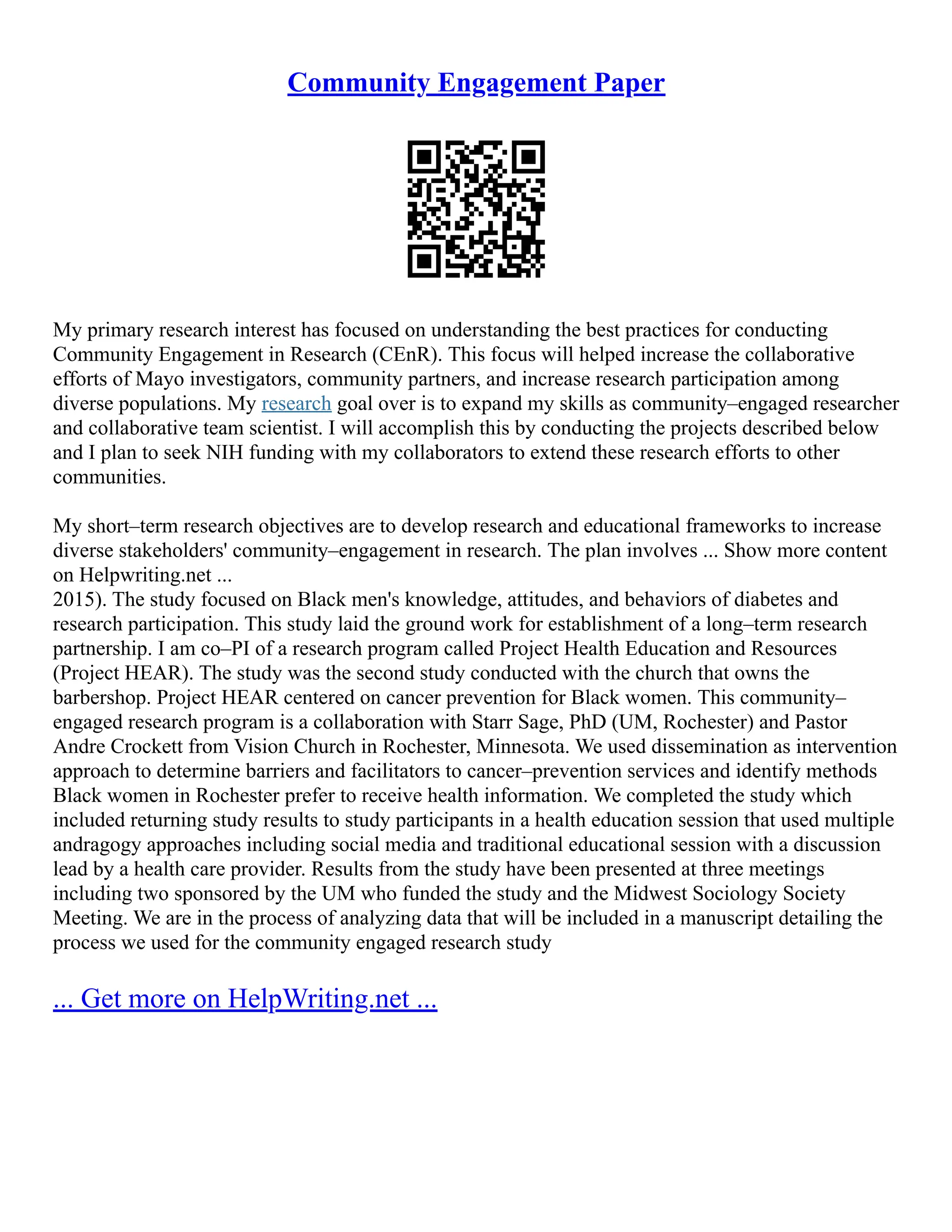 Community Engagement Paper
My primary research interest has focused on understanding the best practices for conducting
Community Engagement in Research (CEnR). This focus will helped increase the collaborative
efforts of Mayo investigators, community partners, and increase research participation among
diverse populations. My research goal over is to expand my skills as community–engaged researcher
and collaborative team scientist. I will accomplish this by conducting the projects described below
and I plan to seek NIH funding with my collaborators to extend these research efforts to other
communities.
My short–term research objectives are to develop research and educational frameworks to increase
diverse stakeholders' community–engagement in research. The plan involves ... Show more content
on Helpwriting.net ...
2015). The study focused on Black men's knowledge, attitudes, and behaviors of diabetes and
research participation. This study laid the ground work for establishment of a long–term research
partnership. I am co–PI of a research program called Project Health Education and Resources
(Project HEAR). The study was the second study conducted with the church that owns the
barbershop. Project HEAR centered on cancer prevention for Black women. This community–
engaged research program is a collaboration with Starr Sage, PhD (UM, Rochester) and Pastor
Andre Crockett from Vision Church in Rochester, Minnesota. We used dissemination as intervention
approach to determine barriers and facilitators to cancer–prevention services and identify methods
Black women in Rochester prefer to receive health information. We completed the study which
included returning study results to study participants in a health education session that used multiple
andragogy approaches including social media and traditional educational session with a discussion
lead by a health care provider. Results from the study have been presented at three meetings
including two sponsored by the UM who funded the study and the Midwest Sociology Society
Meeting. We are in the process of analyzing data that will be included in a manuscript detailing the
process we used for the community engaged research study
... Get more on HelpWriting.net ...
 