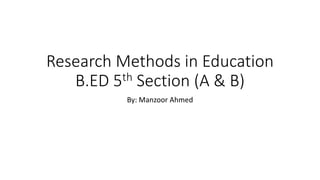 Research Methods in Education
B.ED 5th Section (A & B)
By: Manzoor Ahmed
 