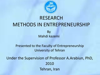 RESEARCHMETHODS IN ENTREPRENEURSHIP By Mahdikazemi Presented to the Faculty of Entrepreneurship University of Tehran Under the Supervision of Professor A.Arabiun, PhD, 2010 Tehran, Iran 