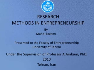 RESEARCHMETHODS IN ENTREPRENEURSHIP By Mahdikazemi Presented to the Faculty of Entrepreneurship University of Tehran Under the Supervision of Professor A.Arabiun, PhD, Arabiun@ut.ac.ir 2010 Tehran, Iran 
