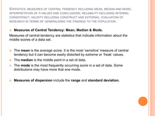 STATISTICS: MEASURES OF CENTRAL TENDENCY INCLUDING MEAN, MEDIAN AND MODE;
INTERPRETATION OF P-VALUES AND CONCLUSIONS; RELIABILITY INCLUDING INTERNAL
CONSISTENCY; VALIDITY INCLUDING CONSTRUCT AND EXTERNAL; EVALUATION OF
RESEARCH IN TERMS OF GENERALISING THE FINDINGS TO THE POPULATION.


   Measures of Central Tendency: Mean, Median & Mode.
Measures of central tendency are statistics that indicate information about the
middle scores of a data set.


   The mean is the average score. It is the most ‘sensitive’ measure of central
    tendency but it can become easily distorted by extreme or ‘freak’ values.
   The median is the middle point in a set of data.
   The mode is the most frequently occurring score in a set of data. Some
    distributions may have more that one mode.


   Measures of dispersion include the range and standard deviation.
 