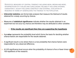 STATISTICS: MEASURES OF CENTRAL TENDENCY INCLUDING MEAN, MEDIAN AND MODE;
    INTERPRETATION OF P-VALUES AND CONCLUSIONS; RELIABILITY INCLUDING INTERNAL
    CONSISTENCY; VALIDITY INCLUDING CONSTRUCT AND EXTERNAL; EVALUATION OF
    RESEARCH IN TERMS OF GENERALISING THE FINDINGS TO THE POPULATION.

   Inferential statistics are formal data analysis that measure the likehood of results
    obtained for a study occurring by chance.


   Measures of statistical significance indicate whether the results obtained in an
    experiment do not occur by chance and therefore may be attributed to other variables


             If the results are significant then they are supporting the hypothesis


   A p value represents the probability level which forms the basis for deciding whether
    chance factors are responsible for the results obtained.


   A significant result is one where there is a low probability that chance factors were
    responsible for any observed difference.


   A 0.05 significance level occurs when the probability of chance is five or fewer times in a
    100 repetitions of the research.
 