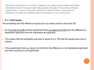 STATISTICS: MEASURES OF CENTRAL TENDENCY INCLUDING MEAN, MEDIAN AND MODE;
    INTERPRETATION OF P-VALUES AND CONCLUSIONS; RELIABILITY INCLUDING INTERNAL
    CONSISTENCY; VALIDITY INCLUDING CONSTRUCT AND EXTERNAL; EVALUATION OF
    RESEARCH IN TERMS OF GENERALISING THE FINDINGS TO THE POPULATION.



   P = < 0.05 means
‘The probability that this difference would occur by chance alone is less than 5%’


   So if p is set at <0.05 and the experiment finds a p value of p=0.02 then the difference is
    statistically significant and the hypothesis is supported.


   This means that the probability was less ot equal to 5 in 100 that the results were due to
    chance.


   If the experiment finds a p value of p=0.06 then the difference is not statistically significant
    and there would be a null hypothesis.
 