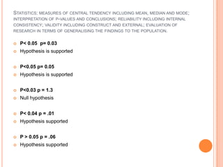 STATISTICS: MEASURES OF CENTRAL TENDENCY INCLUDING MEAN, MEDIAN AND MODE;
INTERPRETATION OF P-VALUES AND CONCLUSIONS; RELIABILITY INCLUDING INTERNAL
CONSISTENCY; VALIDITY INCLUDING CONSTRUCT AND EXTERNAL; EVALUATION OF
RESEARCH IN TERMS OF GENERALISING THE FINDINGS TO THE POPULATION.


   P< 0.05 p= 0.03
   Hypothesis is supported


   P<0.05 p= 0.05
   Hypothesis is supported


   P<0.03 p = 1.3
   Null hypothesis


   P< 0.04 p = .01
   Hypothesis supported


   P > 0.05 p = .06
   Hypothesis supported
 