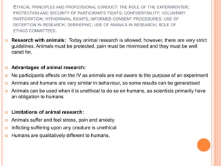 ETHICAL PRINCIPLES AND PROFESSIONAL CONDUCT: THE ROLE OF THE EXPERIMENTER;
    PROTECTION AND SECURITY OF PARTICIPANTS TIGHTS; CONFIDENTIALITY; VOLUNTARY
    PARTICIPATION; WITHDRAWAL RIGHTS, INFORMED CONSENT PROCEDURES; USE OF
    DECEPTION IN RESEARCH; DEBRIEFING; USE OF ANIMALS IN RESEARCH; ROLE OF
    ETHICS COMMITTEES.

   Research with animals: Today animal research is allowed, however, there are very strict
    guidelines. Animals must be protected, pain must be minimised and they must be well
    cared for.


   Advantages of animal research:
   No participants effects on the IV as animals are not aware to the purpose of an experiment
   Animals and humans are very similar in behaviour, so some results can be generalised
   Animals can be used when it is unethical to do so on humans, as scientists primarily have
    an obligation to humans


   Limitations of animal research:
   Animals suffer and feel stress, pain and anxiety.
   Inflicting suffering upon any creature is unethical
   Humans are qualitatively different to humans.
 