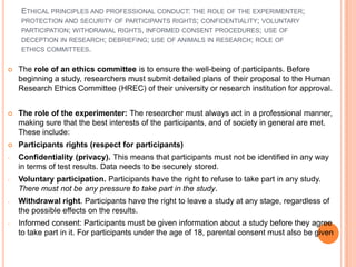 ETHICAL PRINCIPLES AND PROFESSIONAL CONDUCT: THE ROLE OF THE EXPERIMENTER;
    PROTECTION AND SECURITY OF PARTICIPANTS RIGHTS; CONFIDENTIALITY; VOLUNTARY
    PARTICIPATION; WITHDRAWAL RIGHTS, INFORMED CONSENT PROCEDURES; USE OF
    DECEPTION IN RESEARCH; DEBRIEFING; USE OF ANIMALS IN RESEARCH; ROLE OF
    ETHICS COMMITTEES.


   The role of an ethics committee is to ensure the well-being of participants. Before
    beginning a study, researchers must submit detailed plans of their proposal to the Human
    Research Ethics Committee (HREC) of their university or research institution for approval.


   The role of the experimenter: The researcher must always act in a professional manner,
    making sure that the best interests of the participants, and of society in general are met.
    These include:
   Participants rights (respect for participants)
-   Confidentiality (privacy). This means that participants must not be identified in any way
    in terms of test results. Data needs to be securely stored.
-   Voluntary participation. Participants have the right to refuse to take part in any study.
    There must not be any pressure to take part in the study.
-   Withdrawal right. Participants have the right to leave a study at any stage, regardless of
    the possible effects on the results.
-   Informed consent: Participants must be given information about a study before they agree
    to take part in it. For participants under the age of 18, parental consent must also be given
 