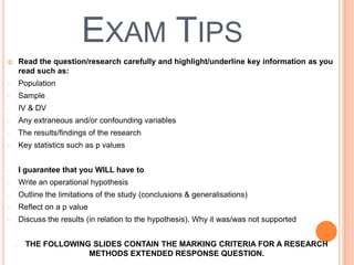 EXAM TIPS
       Read the question/research carefully and highlight/underline key information as you
        read such as:
-       Population
-       Sample
-       IV & DV
-       Any extraneous and/or confounding variables
-       The results/findings of the research
-       Key statistics such as p values


-       I guarantee that you WILL have to
-       Write an operational hypothesis
-       Outline the limitations of the study (conclusions & generalisations)
-       Reflect on a p value
-       Discuss the results (in relation to the hypothesis). Why it was/was not supported


    -     THE FOLLOWING SLIDES CONTAIN THE MARKING CRITERIA FOR A RESEARCH
                       METHODS EXTENDED RESPONSE QUESTION.
 