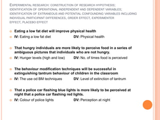 EXPERIMENTAL RESEARCH: CONSTRUCTION OF RESEARCH HYPOTHESIS;
IDENTIFICATION OF OPERATIONAL INDEPENDENT AND DEPENDENT VARIABLES;
IDENTIFICATION OF EXTRANEOUS AND POTENTIAL CONFOUNDING VARIABLES INCLUDING
INDIVIDUAL PARTICIPANT DIFFERENCES, ORDER EFFECT, EXPERIMENTER
EFFECT, PLACEBO EFFECT


   Eating a low fat diet will improve physical health
   IV: Eating a low fat diet           DV: Physical health


   That hungry individuals are more likely to perceive food in a series of
    ambiguous pictures that individuals who are not hungry.
   IV: Hunger levels (high and low)    DV: No. of times food is perceived


   The behaviour modification techniques will be successful in
    extinguishing tantrum behaviour of children in the classroom
   IV: The use od BM techniques        DV: Level of extinction of tantrum


   That a police car flashing blue lights is more likely to be perceived at
    night that a police car flashing red lights.
   IV: Colour of police lights         DV: Perception at night
 