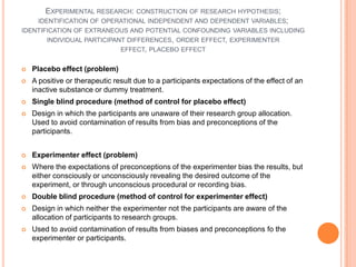 EXPERIMENTAL RESEARCH: CONSTRUCTION OF RESEARCH HYPOTHESIS;
    IDENTIFICATION OF OPERATIONAL INDEPENDENT AND DEPENDENT VARIABLES;
IDENTIFICATION OF EXTRANEOUS AND POTENTIAL CONFOUNDING VARIABLES INCLUDING
       INDIVIDUAL PARTICIPANT DIFFERENCES, ORDER EFFECT, EXPERIMENTER
                            EFFECT, PLACEBO EFFECT


   Placebo effect (problem)
   A positive or therapeutic result due to a participants expectations of the effect of an
    inactive substance or dummy treatment.
   Single blind procedure (method of control for placebo effect)
   Design in which the participants are unaware of their research group allocation.
    Used to avoid contamination of results from bias and preconceptions of the
    participants.


   Experimenter effect (problem)
   Where the expectations of preconceptions of the experimenter bias the results, but
    either consciously or unconsciously revealing the desired outcome of the
    experiment, or through unconscious procedural or recording bias.
   Double blind procedure (method of control for experimenter effect)
   Design in which neither the experimenter not the participants are aware of the
    allocation of participants to research groups.
   Used to avoid contamination of results from biases and preconceptions fo the
    experimenter or participants.
 