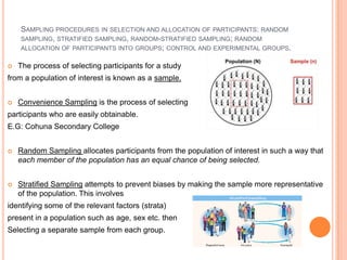 SAMPLING PROCEDURES IN SELECTION AND ALLOCATION OF PARTICIPANTS: RANDOM
    SAMPLING, STRATIFIED SAMPLING, RANDOM-STRATIFIED SAMPLING; RANDOM
    ALLOCATION OF PARTICIPANTS INTO GROUPS; CONTROL AND EXPERIMENTAL GROUPS.

   The process of selecting participants for a study
from a population of interest is known as a sample.


   Convenience Sampling is the process of selecting
participants who are easily obtainable.
E.G: Cohuna Secondary College


   Random Sampling allocates participants from the population of interest in such a way that
    each member of the population has an equal chance of being selected.


   Stratified Sampling attempts to prevent biases by making the sample more representative
    of the population. This involves
identifying some of the relevant factors (strata)
present in a population such as age, sex etc. then
Selecting a separate sample from each group.
 