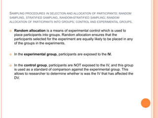 SAMPLING PROCEDURES IN SELECTION AND ALLOCATION OF PARTICIPANTS: RANDOM
SAMPLING, STRATIFIED SAMPLING, RANDOM-STRATIFIED SAMPLING; RANDOM
ALLOCATION OF PARTICIPANTS INTO GROUPS; CONTROL AND EXPERIMENTAL GROUPS.


   Random allocation is a means of experimental control which is used to
    place participants into groups. Random allocation ensures that the
    participants selected for the experiment are equally likely to be placed in any
    of the groups in the experiments.


   In the experimental group, participants are exposed to the IV.


   In the control group, participants are NOT exposed to the IV, and this group
    is used as a standard of comparison against the experimental group. This
    allows to researcher to determine whether is was the IV that has affected the
    DV.
 