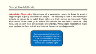 Descriptive Methods
Naturalistic Observation Sometimes all a researcher needs to know is what is
happening to a group of animals or people. The best way to look at the behavior of
animals or people is to watch them behave in their normal environment. That’s
why animal researchers go to where the animals live and watch them eat, play,
mate, and sleep in their own natural surroundings. With people, researchers might
want to observe them in their workplaces, homes, or on playgrounds.
if someone wanted to know how
adolescents behave with members
of the opposite sex in a social
setting, that researcher might go to
the mall on a weekend night.
 