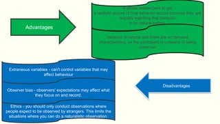 It allows researchers to get
a realistic picture of how behavior occurs because they are
actually watching that behavior
in its natural setting.
behavior is natural and there are no demand
characteristics, as the participant is unaware of being
observed
Disadvantages
Extraneous variables - can't control variables that may
affect behaviour
Observer bias - observers' expectations may affect what
they focus on and record.
Ethics - you should only conduct observations where
people expect to be observed by strangers. This limits the
situations where you can do a naturalistic observation.
 