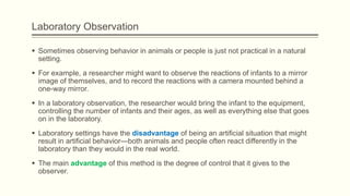 Laboratory Observation
 Sometimes observing behavior in animals or people is just not practical in a natural
setting.
 For example, a researcher might want to observe the reactions of infants to a mirror
image of themselves, and to record the reactions with a camera mounted behind a
one-way mirror.
 In a laboratory observation, the researcher would bring the infant to the equipment,
controlling the number of infants and their ages, as well as everything else that goes
on in the laboratory.
 Laboratory settings have the disadvantage of being an artificial situation that might
result in artificial behavior—both animals and people often react differently in the
laboratory than they would in the real world.
 The main advantage of this method is the degree of control that it gives to the
observer.
 