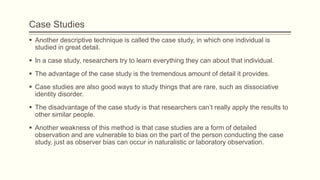 Case Studies
 Another descriptive technique is called the case study, in which one individual is
studied in great detail.
 In a case study, researchers try to learn everything they can about that individual.
 The advantage of the case study is the tremendous amount of detail it provides.
 Case studies are also good ways to study things that are rare, such as dissociative
identity disorder.
 The disadvantage of the case study is that researchers can’t really apply the results to
other similar people.
 Another weakness of this method is that case studies are a form of detailed
observation and are vulnerable to bias on the part of the person conducting the case
study, just as observer bias can occur in naturalistic or laboratory observation.
 