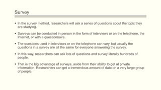 Survey
 In the survey method, researchers will ask a series of questions about the topic they
are studying.
 Surveys can be conducted in person in the form of interviews or on the telephone, the
Internet, or with a questionnaire.
 The questions used in interviews or on the telephone can vary, but usually the
questions in a survey are all the same for everyone answering the survey.
 In this way, researchers can ask lots of questions and survey literally hundreds of
people.
 That is the big advantage of surveys, aside from their ability to get at private
information. Researchers can get a tremendous amount of data on a very large group
of people.
 