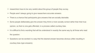  researchers have to be very careful about the group of people they survey.
 People aren’t always going to give researchers accurate answers.
 There is a chance that participants give answers that are socially desirable.
 Some people deliberately give the answer they think is more socially correct rather than their true
opinion, so that no one gets offended, in a process called courtesy bias.
 It is difficult to find a wording that will be understood in exactly the same way by all those who read
the question.
 Questions can be worded in a way that the desired answer becomes obvious (often resulting in
courtesy bias–type answers).
 