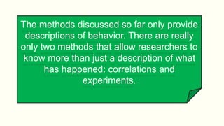 The methods discussed so far only provide
descriptions of behavior. There are really
only two methods that allow researchers to
know more than just a description of what
has happened: correlations and
experiments.
 