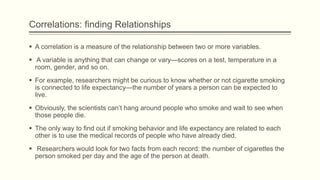 Correlations: finding Relationships
 A correlation is a measure of the relationship between two or more variables.
 A variable is anything that can change or vary—scores on a test, temperature in a
room, gender, and so on.
 For example, researchers might be curious to know whether or not cigarette smoking
is connected to life expectancy—the number of years a person can be expected to
live.
 Obviously, the scientists can’t hang around people who smoke and wait to see when
those people die.
 The only way to find out if smoking behavior and life expectancy are related to each
other is to use the medical records of people who have already died.
 Researchers would look for two facts from each record: the number of cigarettes the
person smoked per day and the age of the person at death.
 