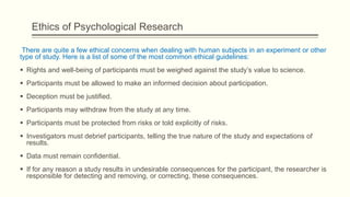 Ethics of Psychological Research
There are quite a few ethical concerns when dealing with human subjects in an experiment or other
type of study. Here is a list of some of the most common ethical guidelines:
 Rights and well-being of participants must be weighed against the study’s value to science.
 Participants must be allowed to make an informed decision about participation.
 Deception must be justified.
 Participants may withdraw from the study at any time.
 Participants must be protected from risks or told explicitly of risks.
 Investigators must debrief participants, telling the true nature of the study and expectations of
results.
 Data must remain confidential.
 If for any reason a study results in undesirable consequences for the participant, the researcher is
responsible for detecting and removing, or correcting, these consequences.
 