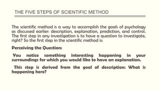 THE FIVE STEPS OF SCIENTIFIC METHOD
The scientific method is a way to accomplish the goals of psychology
as discussed earlier: description, explanation, prediction, and control.
The first step in any investigation is to have a question to investigate,
right? So the first step in the scientific method is:
Perceiving the Question:
You notice something interesting happening in your
surroundings for which you would like to have an explanation.
This step is derived from the goal of description: What is
happening here?
 