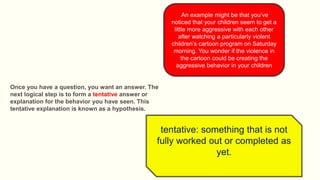 An example might be that you’ve
noticed that your children seem to get a
little more aggressive with each other
after watching a particularly violent
children’s cartoon program on Saturday
morning. You wonder if the violence in
the cartoon could be creating the
aggressive behavior in your children
Once you have a question, you want an answer. The
next logical step is to form a tentative answer or
explanation for the behavior you have seen. This
tentative explanation is known as a hypothesis.
tentative: something that is not
fully worked out or completed as
yet.
 