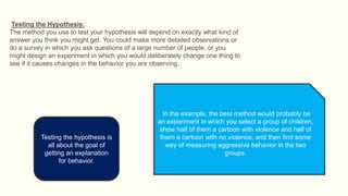 Testing the Hypothesis:
The method you use to test your hypothesis will depend on exactly what kind of
answer you think you might get. You could make more detailed observations or
do a survey in which you ask questions of a large number of people, or you
might design an experiment in which you would deliberately change one thing to
see if it causes changes in the behavior you are observing.
In the example, the best method would probably be
an experiment in which you select a group of children,
show half of them a cartoon with violence and half of
them a cartoon with no violence, and then find some
way of measuring aggressive behavior in the two
groups.
Testing the hypothesis is
all about the goal of
getting an explanation
for behavior.
 