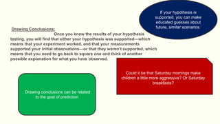 Drawing Conclusions:
Once you know the results of your hypothesis
testing, you will find that either your hypothesis was supported—which
means that your experiment worked, and that your measurements
supported your initial observations—or that they weren’t supported, which
means that you need to go back to square one and think of another
possible explanation for what you have observed.
Could it be that Saturday mornings make
children a little more aggressive? Or Saturday
breakfasts?
Drawing conclusions can be related
to the goal of prediction
If your hypothesis is
supported, you can make
educated guesses about
future, similar scenarios.
 