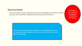 Report Your Results:
You have come to some conclusion about your investigation’s success or failure,
and you want to let other researchers know what you have found.
final step in
any scientific
investigation
is reporting
the results.
This allows to predict behavior based on your findings and to use
the results of those findings to modify or control behavior, the last
goal in psychology
 