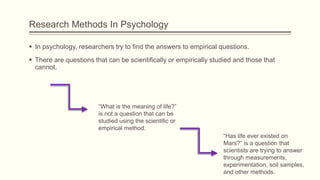 Research Methods In Psychology
 In psychology, researchers try to find the answers to empirical questions.
 There are questions that can be scientifically or empirically studied and those that
cannot.
“What is the meaning of life?”
is not a question that can be
studied using the scientific or
empirical method.
“Has life ever existed on
Mars?” is a question that
scientists are trying to answer
through measurements,
experimentation, soil samples,
and other methods.
 