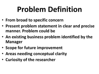 Problem Definition
• From broad to specific concern
• Present problem statement in clear and precise
manner. Problem could be
• An existing business problem identified by the
Manager
• Scope for future improvement
• Areas needing conceptual clarity
• Curiosity of the researcher

 