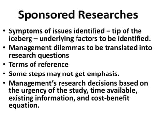 Sponsored Researches
• Symptoms of issues identified – tip of the
iceberg – underlying factors to be identified.
• Management dilemmas to be translated into
research questions
• Terms of reference
• Some steps may not get emphasis.
• Management’s research decisions based on
the urgency of the study, time available,
existing information, and cost-benefit
equation.

 