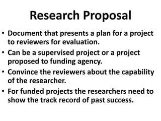 Research Proposal
• Document that presents a plan for a project
to reviewers for evaluation.
• Can be a supervised project or a project
proposed to funding agency.
• Convince the reviewers about the capability
of the researcher.
• For funded projects the researchers need to
show the track record of past success.

 