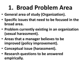 1. Broad Problem Area
• General area of study (Organization).
• Specific issues that need to be focused in the
broad area.
• Problem currently existing in an organization
(sexual harassment).
• Areas that a manager believes to be
improved (policy improvement).
• Conceptual issue (harassment).
• Research questions to be answered
empirically.

 